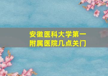 安徽医科大学第一附属医院几点关门