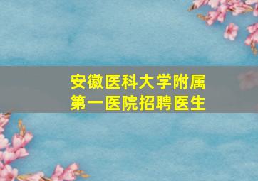 安徽医科大学附属第一医院招聘医生