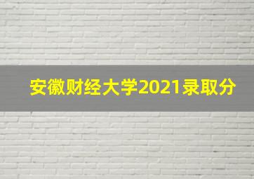 安徽财经大学2021录取分