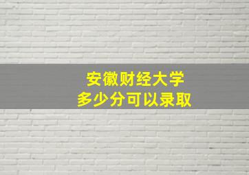 安徽财经大学多少分可以录取