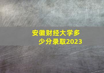 安徽财经大学多少分录取2023