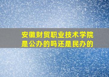 安徽财贸职业技术学院是公办的吗还是民办的