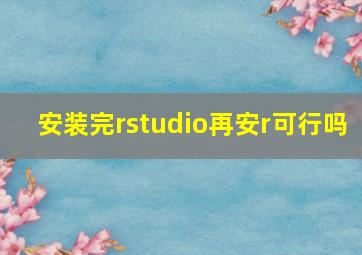 安装完rstudio再安r可行吗