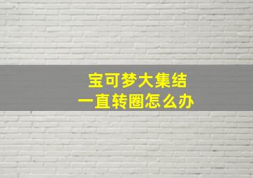 宝可梦大集结一直转圈怎么办