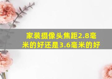 家装摄像头焦距2.8毫米的好还是3.6毫米的好