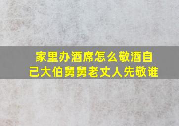 家里办酒席怎么敬酒自己大伯舅舅老丈人先敬谁