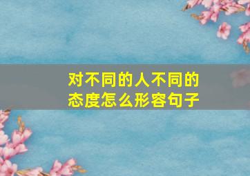 对不同的人不同的态度怎么形容句子