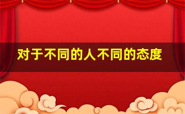 对于不同的人不同的态度