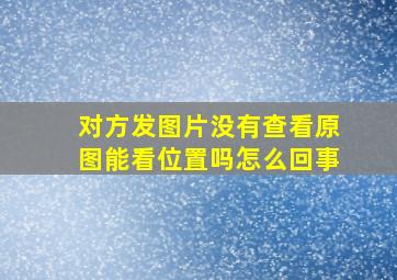 对方发图片没有查看原图能看位置吗怎么回事