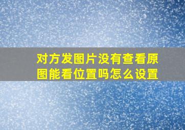 对方发图片没有查看原图能看位置吗怎么设置