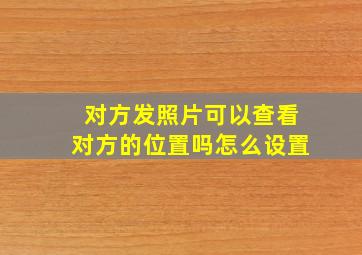 对方发照片可以查看对方的位置吗怎么设置