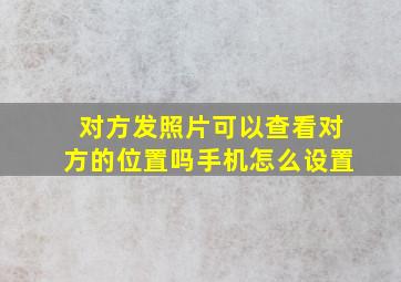 对方发照片可以查看对方的位置吗手机怎么设置