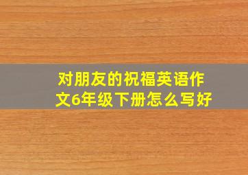 对朋友的祝福英语作文6年级下册怎么写好