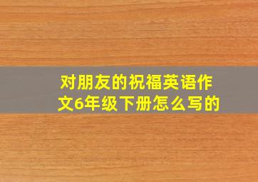 对朋友的祝福英语作文6年级下册怎么写的