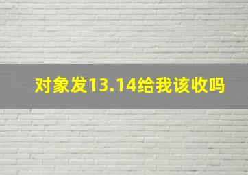 对象发13.14给我该收吗