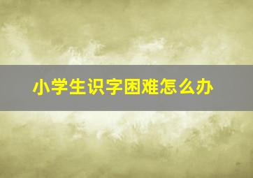 小学生识字困难怎么办