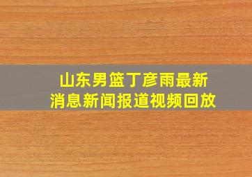 山东男篮丁彦雨最新消息新闻报道视频回放