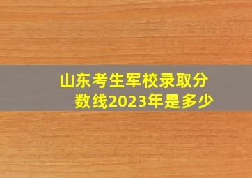 山东考生军校录取分数线2023年是多少