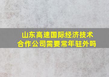 山东高速国际经济技术合作公司需要常年驻外吗