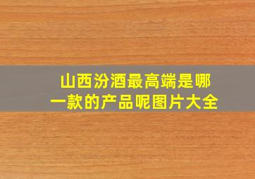 山西汾酒最高端是哪一款的产品呢图片大全