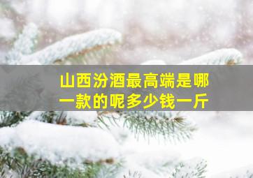 山西汾酒最高端是哪一款的呢多少钱一斤