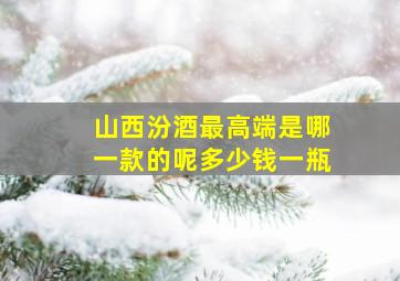 山西汾酒最高端是哪一款的呢多少钱一瓶