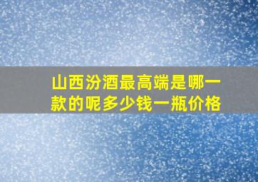 山西汾酒最高端是哪一款的呢多少钱一瓶价格