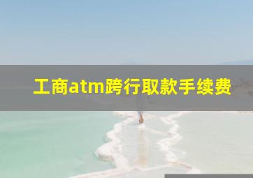 工商atm跨行取款手续费