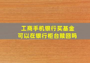 工商手机银行买基金可以在银行柜台赎回吗