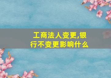 工商法人变更,银行不变更影响什么