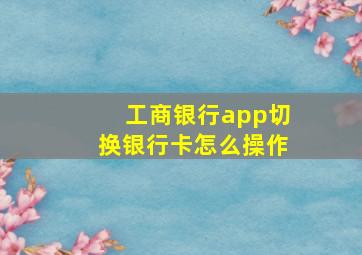 工商银行app切换银行卡怎么操作