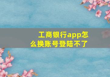 工商银行app怎么换账号登陆不了