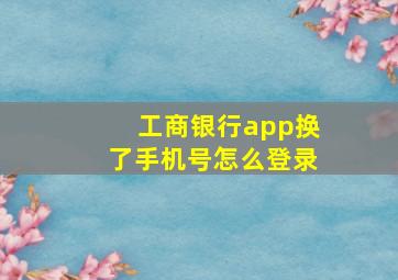 工商银行app换了手机号怎么登录