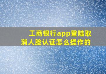 工商银行app登陆取消人脸认证怎么操作的