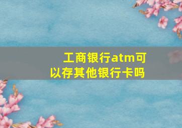 工商银行atm可以存其他银行卡吗