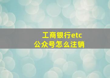 工商银行etc公众号怎么注销