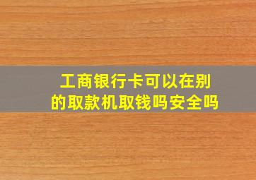 工商银行卡可以在别的取款机取钱吗安全吗