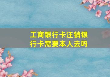 工商银行卡注销银行卡需要本人去吗