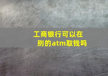 工商银行可以在别的atm取钱吗