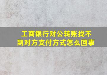 工商银行对公转账找不到对方支付方式怎么回事