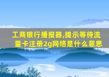 工商银行播报器,提示等待流量卡注册2g网络是什么意思