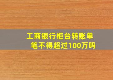 工商银行柜台转账单笔不得超过100万吗