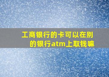 工商银行的卡可以在别的银行atm上取钱嘛