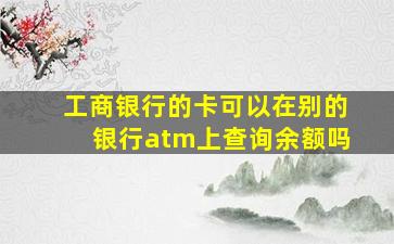 工商银行的卡可以在别的银行atm上查询余额吗