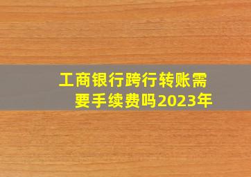 工商银行跨行转账需要手续费吗2023年