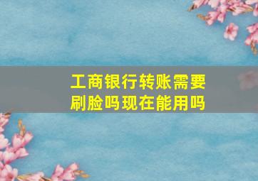 工商银行转账需要刷脸吗现在能用吗