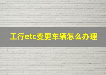 工行etc变更车辆怎么办理