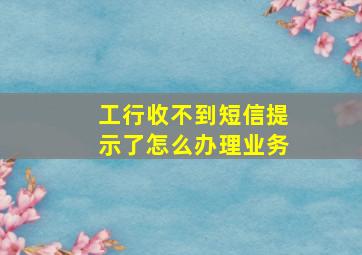 工行收不到短信提示了怎么办理业务