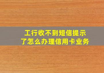 工行收不到短信提示了怎么办理信用卡业务