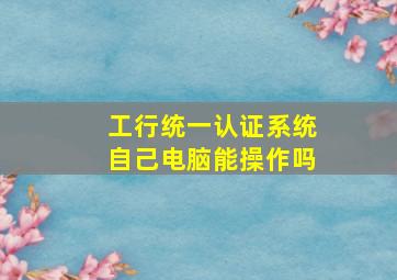 工行统一认证系统自己电脑能操作吗